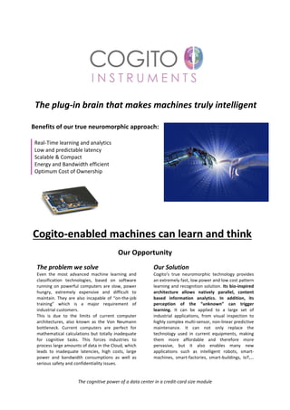 The	plug-in	brain	that	makes	machines	truly	intelligent	
	
	 Benefits	of	our	true	neuromorphic	approach:	
	
Real-Time	learning	and	analytics	
Low	and	predictable	latency	
Scalable	&	Compact	
Energy	and	Bandwidth	efficient	
Optimum	Cost	of	Ownership	
	
Cogito-enabled	machines	can	learn	and	think	
	
Our	Opportunity	
	
The	problem	we	solve	
Even	 the	 most	 advanced	 machine	 learning	 and	
classification	 technologies,	 based	 on	 software	
running	on	powerful	computers	are	slow,	power	
hungry,	 extremely	 expensive	 and	 difficult	 to	
maintain.	They	are	also	incapable	of	“on-the-job	
training”	 which	 is	 a	 major	 requirement	 of	
industrial	customers.	
This	 is	 due	 to	 the	 limits	 of	 current	 computer	
architectures,	 also	 known	 as	 the	 Von	 Neumann	
bottleneck.	 Current	 computers	 are	 perfect	 for	
mathematical	calculations	but	totally	inadequate	
for	 cognitive	 tasks.	 This	 forces	 industries	 to	
process	large	amounts	of	data	in	the	Cloud,	which	
leads	 to	 inadequate	 latencies,	 high	 costs,	 large	
power	 and	 bandwidth	 consumptions	 as	 well	 as	
serious	safety	and	confidentiality	issues.	
Our	Solution		
Cogito’s	 true	 neuromorphic	 technology	 provides	
an	extremely	fast,	low	power	and	low	cost	pattern	
learning	and	recognition	solution.	Its	bio-inspired	
architecture	 allows	 natively	 parallel,	 content	
based	 information	 analytics.	 In	 addition,	 its	
perception	 of	 the	 “unknown”	 can	 trigger	
learning.	 It	 can	 be	 applied	 to	 a	 large	 set	 of	
industrial	 applications,	 from	 visual	 inspection	 to	
highly	complex	multi-sensor,	non-linear	predictive	
maintenance.	 It	 can	 not	 only	 replace	 the	
technology	 used	 in	 current	 equipments,	 making	
them	 more	 affordable	 and	 therefore	 more	
pervasive,	 but	 it	 also	 enables	 many	 new	
applications	 such	 as	 intelligent	 robots,	 smart-
machines,	 smart-factories,	 smart-buildings,	 IoT,…
	
	
The	cognitive	power	of	a	data	center	in	a	credit-card	size	module	
 