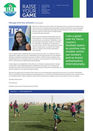 RAISE
YOUR
GAME
THE OFFICIAL
NEWSLETTER
OF THE
SIERRA LEONE
FOOTBALL
ASSOCIATION
Volume 1 ∞ Issue 1 2015
Message from Isha Johansen, SLFA President
Welcome to Raise your Game, SLFA’s first newsletter and an exciting new initiative for us.
It is a forum for us to tell you about the projects we have underway to raise the standard
of Sierra Leonean football both nationally and internationally. In time I hope it will also
become a space for Sierra Leone’s football faithful
to share their news and views.
Sierra Leone has suffered immeasurably from the
Ebola epidemic. It has had a devastating effect on
our society and our economy. Thankfully, we are in
the final stages of that fight. Ahead of us we have
the challenge of rebuilding our society and our
economy. In this context, I see a great role for Sierra
Leone’s football teams, as positive role models
within our borders and as brand ambassadors
internationally.
FIFA our parent body is grappling with its own governance issues. It is important that the
organisation regains the trust of its stakeholders and emerges stronger and more effective
through a transparent and objective process of reform. Football is known globally as the
beautiful game and, in the game’s spirit of inclusivity, unity and passion, we must call upon
FIFA to continue its work developing football globally.
In that respect, I am delighted to share with you an intiative to develop women’s football
in Africa that I will be spearheading with Lydia Nsekera of Burundi. It is an initiative that
emerged from Sierra Leone and that has won the backing of FIFA and the Confederation of
African Football. You can read more about it below.
We have the opportunity to transform Sierra Leone into an internationally recognised success story. Our country’s homegrown
talent is formidable, and the foundations of good governance, commitment and teamwork that we lay down now, will ensure that
our footballing talent is able to represent Sierra Leone with pride and confidence as the world enters a new era of football.
God bless Sierra Leone
Isha Johansen
President, Sierra Leone Football Association (SLFA)
www.slfa.sl | starsierra@gmail.com
I see a great
role for Sierra
Leone’s
football teams,
as positive role
models within
our borders
and as brand
ambassadors
internationally.
National team training at the Olympic Stadium in Mauritania
 