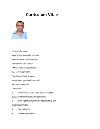 Curriculum Vitae 
Personal information 
Name: RIYAD MOHAMAD KASSEM 
Address in Nigeria: lekki phase one 
Mobile phone: 08131116663 
E-Mail: riyadkassem@yahoo.com 
Date of Birth: 11/04/1976 
Place of birth: Tripoli -Lebanon 
Marital status: married with one child 
Nationality: Palestinian 
Certification 
1- Siblin Training Center - Sidon –Lebanon July 1992 
Diploma in REFRIGERATION & AIR-CONDITION 
2- JOINT VOCATIONAL TRAINING PROGERAMME 1996 
DIPLOMA ELECTRICAL 
3- CIVIL ENGENEER 
4- GENARAL MAINTENANCE 
 