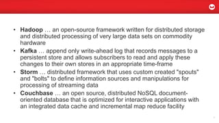• Hadoop … an open-source framework written for distributed storage
and distributed processing of very large data sets on commodity
hardware
• Kafka … append only write-ahead log that records messages to a
persistent store and allows subscribers to read and apply these
changes to their own stores in an appropriate time-frame
• Storm … distributed framework that uses custom created "spouts"
and "bolts" to define information sources and manipulations for
processing of streaming data
• Couchbase … an open source, distributed NoSQL document-
oriented database that is optimized for interactive applications with
an integrated data cache and incremental map reduce facility
6
 