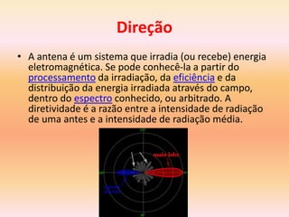 Direção
• A antena é um sistema que irradia (ou recebe) energia
eletromagnética. Se pode conhecê-la a partir do
processamento da irradiação, da eficiência e da
distribuição da energia irradiada através do campo,
dentro do espectro conhecido, ou arbitrado. A
diretividade é a razão entre a intensidade de radiação
de uma antes e a intensidade de radiação média.
 