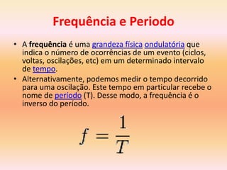 Frequência e Periodo
• A frequência é uma grandeza física ondulatória que
indica o número de ocorrências de um evento (ciclos,
voltas, oscilações, etc) em um determinado intervalo
de tempo.
• Alternativamente, podemos medir o tempo decorrido
para uma oscilação. Este tempo em particular recebe o
nome de período (T). Desse modo, a frequência é o
inverso do período.
 