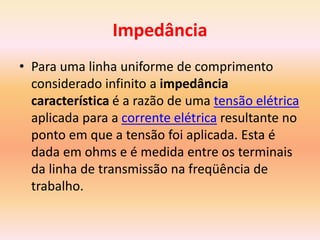 Impedância
• Para uma linha uniforme de comprimento
considerado infinito a impedância
característica é a razão de uma tensão elétrica
aplicada para a corrente elétrica resultante no
ponto em que a tensão foi aplicada. Esta é
dada em ohms e é medida entre os terminais
da linha de transmissão na freqüência de
trabalho.
 