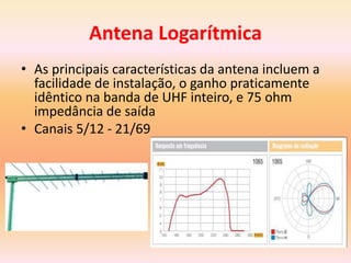 Antena Logarítmica
• As principais características da antena incluem a
facilidade de instalação, o ganho praticamente
idêntico na banda de UHF inteiro, e 75 ohm
impedância de saída
• Canais 5/12 - 21/69
 
