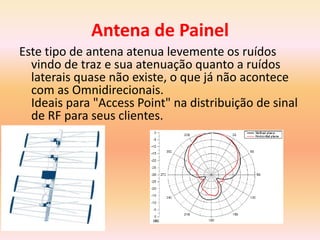 Antena de Painel
Este tipo de antena atenua levemente os ruídos
vindo de traz e sua atenuação quanto a ruídos
laterais quase não existe, o que já não acontece
com as Omnidirecionais.
Ideais para "Access Point" na distribuição de sinal
de RF para seus clientes.
 