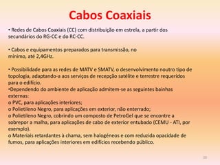 20
• Redes de Cabos Coaxiais (CC) com distribuição em estrela, a partir dos
secundários do RG-CC e do RC-CC.
• Cabos e equipamentos preparados para transmissão, no
mínimo, até 2,4GHz.
• Possibilidade para as redes de MATV e SMATV, o desenvolvimento noutro tipo de
topologia, adaptando-a aos serviços de recepção satélite e terrestre requeridos
para o edifício.
•Dependendo do ambiente de aplicação admitem-se as seguintes bainhas
externas:
o PVC, para aplicações interiores;
o Polietileno Negro, para aplicações em exterior, não enterrado;
o Polietileno Negro, cobrindo um composto de PetroGel que se encontre a
sobrepor a malha, para aplicações de cabo de exterior entubado (CEMU - ATI, por
exemplo).
o Materiais retardantes à chama, sem halogéneos e com reduzida opacidade de
fumos, para aplicações interiores em edifícios recebendo público.
Cabos Coaxiais
 