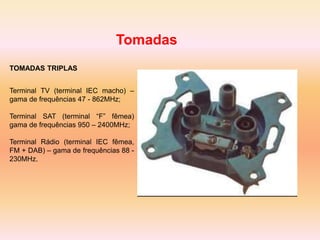 Tomadas
TOMADAS TRIPLAS
Terminal TV (terminal IEC macho) –
gama de frequências 47 - 862MHz;
Terminal SAT (terminal “F” fêmea)
gama de frequências 950 – 2400MHz;
Terminal Rádio (terminal IEC fêmea,
FM + DAB) – gama de frequências 88 -
230MHz.
 
