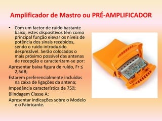 Amplificador de Mastro ou PRÉ-AMPLIFICADOR
• Com um factor de ruído bastante
baixo, estes dispositivos têm como
principal função elevar os níveis de
potência dos sinais recebidos,
sendo o ruído introduzido
desprezável. Serão colocados o
mais próximo possível das antenas
de recepção e caracterizam-se por:
Apresentar baixa figura de ruído, Fr ≤
2,5dB;
Estarem preferencialmente incluídos
na caixa de ligações da antena;
Impedância característica de 75 ;
Blindagem Classe A;
Apresentar indicações sobre o Modelo
e o Fabricante.
 