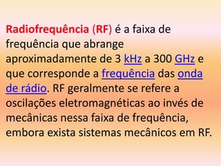Radiofrequência (RF) é a faixa de
frequência que abrange
aproximadamente de 3 kHz a 300 GHz e
que corresponde a frequência das onda
de rádio. RF geralmente se refere a
oscilações eletromagnéticas ao invés de
mecânicas nessa faixa de frequência,
embora exista sistemas mecânicos em RF.
 