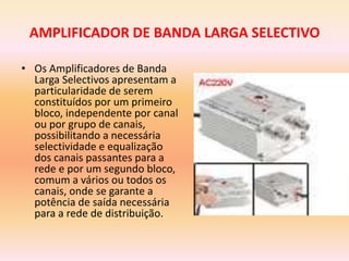 AMPLIFICADOR DE BANDA LARGA SELECTIVO
• Os Amplificadores de Banda
Larga Selectivos apresentam a
particularidade de serem
constituídos por um primeiro
bloco, independente por canal
ou por grupo de canais,
possibilitando a necessária
selectividade e equalização
dos canais passantes para a
rede e por um segundo bloco,
comum a vários ou todos os
canais, onde se garante a
potência de saída necessária
para a rede de distribuição.
 