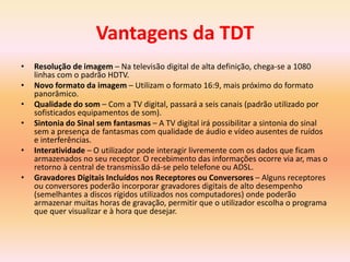 Vantagens da TDT
• Resolução de imagem – Na televisão digital de alta definição, chega-se a 1080
linhas com o padrão HDTV.
• Novo formato da imagem – Utilizam o formato 16:9, mais próximo do formato
panorâmico.
• Qualidade do som – Com a TV digital, passará a seis canais (padrão utilizado por
sofisticados equipamentos de som).
• Sintonia do Sinal sem fantasmas – A TV digital irá possibilitar a sintonia do sinal
sem a presença de fantasmas com qualidade de áudio e vídeo ausentes de ruídos
e interferências.
• Interatividade – O utilizador pode interagir livremente com os dados que ficam
armazenados no seu receptor. O recebimento das informações ocorre via ar, mas o
retorno à central de transmissão dá-se pelo telefone ou ADSL.
• Gravadores Digitais Incluídos nos Receptores ou Conversores – Alguns receptores
ou conversores poderão incorporar gravadores digitais de alto desempenho
(semelhantes a discos rígidos utilizados nos computadores) onde poderão
armazenar muitas horas de gravação, permitir que o utilizador escolha o programa
que quer visualizar e à hora que desejar.
 