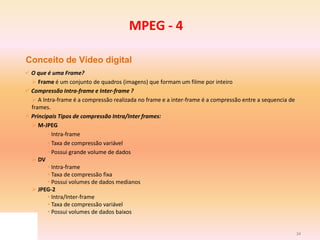34
Conceito de Vídeo digital
 O que é uma Frame?
 Frame é um conjunto de quadros (imagens) que formam um filme por inteiro
 Compressão Intra-frame e Inter-frame ?
 A Intra-frame é a compressão realizada no frame e a inter-frame é a compressão entre a sequencia de
frames.
 Principais Tipos de compressão Intra/Inter frames:
 M-JPEG
• Intra-frame
• Taxa de compressão variável
• Possui grande volume de dados
 DV
• Intra-frame
• Taxa de compressão fixa
• Possui volumes de dados medianos
 JPEG-2
• Intra/Inter-frame
• Taxa de compressão variável
• Possui volumes de dados baixos
MPEG - 4
 