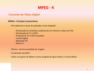 36
Conceito de Vídeo digital
MPEG4 – Principais Características
 Tem objectivos e áreas de aplicação, muito alargadas
 Distribuição de conteúdos audiovisuais em Internet e redes sem fios
 Distribuição de TV e HDTV
 Produção de TV e HDTV (estúdio)
 Cinema digital
 Aplicações 3D
 Áudio 5.1
 Oferece extrema qualidade de imagem
 Compressão até 200:1
 Utiliza uma gama de débitos muitos alargada de alguns Kbit/s a muitos Mbit/s
MPEG - 4
 