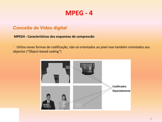37
Conceito de Vídeo digital
MPEG4 - Características dos esquemas de compressão
 Utiliza novas formas de codificação, não só orientados ao pixel mas também orientados aos
objectos (“Object-based coding”)
MPEG - 4
 