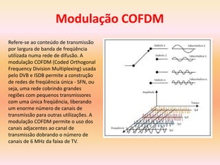 Refere-se ao conteúdo de transmissão
por largura de banda de freqüência
utilizada numa rede de difusão. A
modulação COFDM (Coded Orthogonal
Frequency Division Multiplexing) usada
pelo DVB e ISDB permite a construção
de redes de freqüência única - SFN, ou
seja, uma rede cobrindo grandes
regiões com pequenos transmissores
com uma única freqüência, liberando
um enorme número de canais de
transmissão para outras utilizações. A
modulação COFDM permite o uso dos
canais adjacentes ao canal de
transmissão dobrando o número de
canais de 6 MHz da faixa de TV.
Modulação COFDM
 