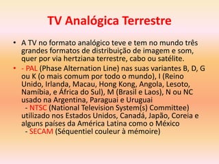 TV Analógica Terrestre
• A TV no formato analógico teve e tem no mundo três
grandes formatos de distribuição de imagem e som,
quer por via hertziana terrestre, cabo ou satélite.
• - PAL (Phase Alternation Line) nas suas variantes B, D, G
ou K (o mais comum por todo o mundo), I (Reino
Unido, Irlanda, Macau, Hong Kong, Angola, Lesoto,
Namíbia, e África do Sul), M (Brasil e Laos), N ou NC
usado na Argentina, Paraguai e Uruguai
- NTSC (National Television System(s) Committee)
utilizado nos Estados Unidos, Canadá, Japão, Coreia e
alguns países da América Latina como o México
- SECAM (Séquentiel couleur à mémoire)
 