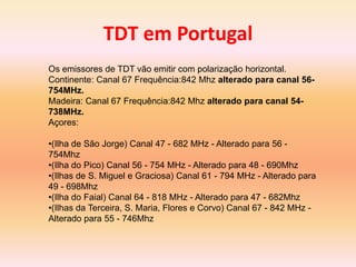 TDT em Portugal
Os emissores de TDT vão emitir com polarização horizontal.
Continente: Canal 67 Frequência:842 Mhz alterado para canal 56-
754MHz.
Madeira: Canal 67 Frequência:842 Mhz alterado para canal 54-
738MHz.
Açores:
•(Ilha de São Jorge) Canal 47 - 682 MHz - Alterado para 56 -
754Mhz
•(Ilha do Pico) Canal 56 - 754 MHz - Alterado para 48 - 690Mhz
•(Ilhas de S. Miguel e Graciosa) Canal 61 - 794 MHz - Alterado para
49 - 698Mhz
•(Ilha do Faial) Canal 64 - 818 MHz - Alterado para 47 - 682Mhz
•(Ilhas da Terceira, S. Maria, Flores e Corvo) Canal 67 - 842 MHz -
Alterado para 55 - 746Mhz
 