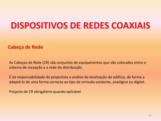DISPOSITIVOS DE REDES COAXIAIS
42
Cabeça de Rede
As Cabeças de Rede (CR) são conjuntos de equipamentos que são colocados entre o
sistema de recepção e a rede de distribuição.
É da responsabilidade do projectista a análise da localização do edifício, de forma a
adaptá-lo de uma forma correcta ao tipo de emissão existente, analógica ou digital.
Projecto de CR obrigatório quando aplicável.
 
