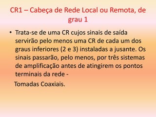 CR1 – Cabeça de Rede Local ou Remota, de
grau 1
• Trata-se de uma CR cujos sinais de saída
servirão pelo menos uma CR de cada um dos
graus inferiores (2 e 3) instaladas a jusante. Os
sinais passarão, pelo menos, por três sistemas
de amplificação antes de atingirem os pontos
terminais da rede -
Tomadas Coaxiais.
 