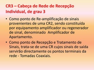 • Como ponto de Re-amplificação de sinais
provenientes de uma CR2, sendo constituída
por equipamento amplificador ou regenerador
de sinal, denominado Amplificador de
Apartamento.
• Como ponto de Recepção e Tratamento de
Sinais, trata-se de uma CR cujos sinais de saída
servirão directamente os pontos terminais da
rede - Tomadas Coaxiais.
CR3 – Cabeça de Rede de Recepção
Individual, de grau 3
 