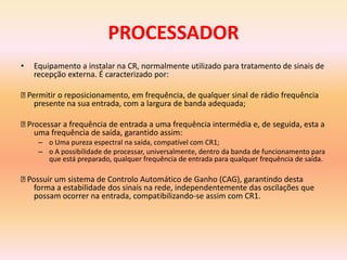 PROCESSADOR
• Equipamento a instalar na CR, normalmente utilizado para tratamento de sinais de
recepção externa. É caracterizado por:
Permitir o reposicionamento, em frequência, de qualquer sinal de rádio frequência
presente na sua entrada, com a largura de banda adequada;
Processar a frequência de entrada a uma frequência intermédia e, de seguida, esta a
uma frequência de saída, garantido assim:
– o Uma pureza espectral na saída, compatível com CR1;
– o A possibilidade de processar, universalmente, dentro da banda de funcionamento para
que está preparado, qualquer frequência de entrada para qualquer frequência de saída.
Possuir um sistema de Controlo Automático de Ganho (CAG), garantindo desta
forma a estabilidade dos sinais na rede, independentemente das oscilações que
possam ocorrer na entrada, compatibilizando-se assim com CR1.
 