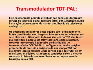 Transmodulador TDT-PAL;
• Este equipamento permite distribuir, sob condições legais, um
serviço de televisão digital terrestre (TDT) por subscrição, numa
instalação onde se pretenda manter a utilização de televisores
analógicos.
Os potenciais utilizadores deste equipo são , principalmente,
hotéis , residências e ou hospitais interessados em oferecer aos
seus clientes e utilizadores todos os serviços da TDT sem terem
que substituir o parque de televisores analógicos existente.
Uma vez incorporado à cabeceira de distribuição , o
transmodulador COFDM-PAL con CI gera um canal analógico
procedente da emissão encriptada de um serviço TDT por
assinatura . Desta maneira , este serviço pode desfrutar-se em
televisores analógicos nas mesmas condições e com o mesmo
comando à distancia que se utilizava antes do processo de
transição para a TDT.
 