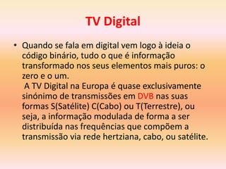 TV Digital
• Quando se fala em digital vem logo à ideia o
código binário, tudo o que é informação
transformado nos seus elementos mais puros: o
zero e o um.
A TV Digital na Europa é quase exclusivamente
sinónimo de transmissões em DVB nas suas
formas S(Satélite) C(Cabo) ou T(Terrestre), ou
seja, a informação modulada de forma a ser
distribuída nas frequências que compõem a
transmissão via rede hertziana, cabo, ou satélite.
 