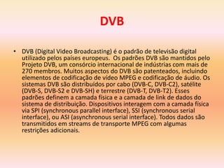 DVB
• DVB (Digital Video Broadcasting) é o padrão de televisão digital
utilizado pelos países europeus. Os padrões DVB são mantidos pelo
Projeto DVB, um consórcio internacional de indústrias com mais de
270 membros. Muitos aspectos do DVB são patenteados, incluindo
elementos de codificação de vídeo MPEG e codificação de áudio. Os
sistemas DVB são distribuídos por cabo (DVB-C, DVB-C2), satélite
(DVB-S, DVB-S2 e DVB-SH) e terrestre (DVB-T, DVB-T2). Esses
padrões definem a camada física e a camada de link de dados do
sistema de distribuição. Dispositivos interagem com a camada física
via SPI (synchronous parallel interface), SSI (synchronous serial
interface), ou ASI (asynchronous serial interface). Todos dados são
transmitidos em streams de transporte MPEG com algumas
restrições adicionais.
 