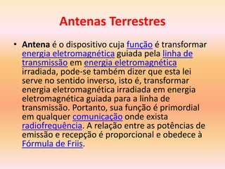 Antenas Terrestres
• Antena é o dispositivo cuja função é transformar
energia eletromagnética guiada pela linha de
transmissão em energia eletromagnética
irradiada, pode-se também dizer que esta lei
serve no sentido inverso, isto é, transformar
energia eletromagnética irradiada em energia
eletromagnética guiada para a linha de
transmissão. Portanto, sua função é primordial
em qualquer comunicação onde exista
radiofrequência. A relação entre as potências de
emissão e recepção é proporcional e obedece à
Fórmula de Friis.
 