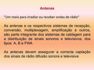 Antenas
"Um meio para irradiar ou receber ondas de rádio"
As antenas e os respectivos sistemas de recepção,
conversão, multiplexagem, amplificação e outros,
são parte integrante dos sistemas de cablagem para
a distribuição de sinais sonoros e televisivos, dos
tipos A, B e FWA
As antenas devem assegurar a correcta captação
dos sinais de rádio difusão sonora e televisiva
 