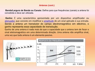 Antenas (cont.)
Banda/Largura de Banda ou Canais: Define para que frequências (canais) a antena foi
concebida e deve ser utilizada.
Ganho: É uma característica apresentada por um dispositivo amplificador ou
atenuador, que consiste em modificar a amplitude de um sinal aplicado à sua entrada.
Sendo a antena um transdutor do campo electromagnético em eléctrico, o
ganho representa essa capacidade de transdução.
Ganho de uma antena é nada mais do que a capacidade que a antena tem de focar o
sinal eletromagnético em uma determinada direção. Uma antena não amplifica sinal,
uma vez que toda antena é um elemento passivo.
 