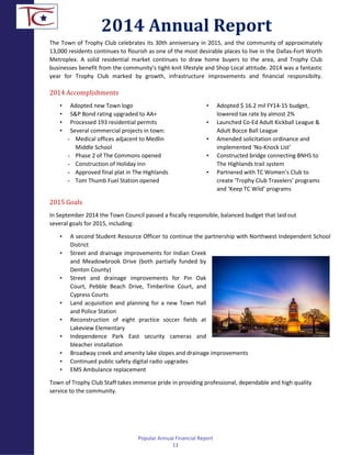 The Town of Trophy Club celebrates its 30th anniversary in 2015, and the community of approximately
13,000 residents continues to flourish as one of the most desirable places to live in the Dallas-Fort Worth
Metroplex. A solid residential market continues to draw home buyers to the area, and Trophy Club
businesses benefit from the community’s tight-knit lifestyle and Shop Local attitude. 2014 was a fantastic
year for Trophy Club marked by growth, infrastructure improvements and financial responsibilty.
2014 Accomplishments
• Adopted new Town logo
• S&P Bond rating upgraded to AA+
• Processed 193 residential permits
• Several commercial projects in town:
- Medical offices adjacent to Medlin
Middle School
- Phase 2 of The Commons opened
- Construction of Holiday Inn
- Approved final plat in The Highlands
- Tom Thumb Fuel Station opened
• Adopted $ 16.2 mil FY14-15 budget,
lowered tax rate by almost 2%
• Launched Co-Ed Adult Kickball League &
Adult Bocce Ball League
• Amended solicitation ordinance and
implemented ‘No-Knock List’
• Constructed bridge connecting BNHS to
The Highlands trail system
• Partnered with TC Women’s Club to
create ‘Trophy Club Travelers’ programs
and ‘Keep TC Wild’ programs
2015 Goals
In September 2014 the Town Council passed a fiscally responsible, balanced budget that laid out
several goals for 2015, including:
• A second Student Resource Officer to continue the partnership with Northwest Independent School
District
• Street and drainage improvements for Indian Creek
and Meadowbrook Drive (both partially funded by
Denton County)
• Street and drainage improvements for Pin Oak
Court, Pebble Beach Drive, Timberline Court, and
Cypress Courts
• Land acquisition and planning for a new Town Hall
and Police Station
• Reconstruction of eight practice soccer fields at
Lakeview Elementary
• Independence Park East security cameras and
bleacher installation
• Broadway creek and amenity lake slopes and drainage improvements
• Continued public safety digital radio upgrades
• EMS Ambulance replacement
Town of Trophy Club Staff takes immense pride in providing professional, dependable and high quality
service to the community.
2014 Annual Report
Popular Annual Financial Report
11
 