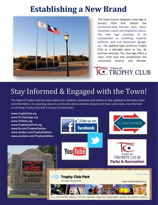 The Town of Trophy Club has many options for residents, businesses and visitors to stay updated on the latest news
and information. As a bustling, dynamic community where activities abound and news cycles daily, stay informed
on all things Trophy Club with a variety of online tools:
www.TrophyClub.org
www.TC-Exchange.org
www.TCParks.org
www.TrophyClubPark.org
www.fb.com/TrophyClubGov
www.twitter.com/TrophyClubGov
www.youtube.com/TrophyClubGov
Establishing a New Brand
The Town Council adopted a new logo in
January 2014 that reflects the
community-wide Patriotic spirit, classic
hometown values and neighborly culture.
The new logo continues to be
incorporated on marketing material,
uniforms, park and directional signage,
etc. The updated logo reinforces Trophy
Club as a desirable place to live, do
business and play. The new logo offers a
clean, fresh look that compliments the
community essence and lifestyle.
Stay Informed & Engaged with the Town!
www.trophyclubpark.org
 