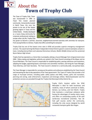 About the
Town of Trophy Club
The Town of Trophy Club, Texas
was incorporated in 1985 as
Texas’ first master planned
community. Conveniently located
in North Texas, this area has
proven to be one of the fastest
growing regions in Texas and the
United States. Initially developed
as a luxury living community for
corporate professionals looking to
escape urban city life, Trophy Club
has grown to become a premier, close-knit, neighborhood-oriented township with amenities for everyone.
From young families to retirees, Trophy Club offers something for everyone!
Trophy Club has one of the lowest crime rates in DFW and provides superior emergency management
services. The award-winning Northwest Independent School District governs several exemplary schools in
town, including Samuel Beck and Lakeview Elementary Schools, Medlin Middle School and the acclaimed
Byron Nelson High School.
Trophy Club has operated as a Home Rule municipality utilizing a Council-Manager form of government since
2004. Policy-making and legislative authority are vested in the Town Council consisting of the Mayor and six
Council Members. The Town Council is responsible for establishing policy, passing ordinances and resolutions,
adopting the budget, appointing board, commission and committee members, and hiring the Town Manager,
Town Attorney, and Town Secretary. The Town Council is elected on a community-wide, non-partisan basis.
The Town Manager is responsible for carrying out the policies and ordinances established by the Town Council
and overseeing the day-to-day operations of the Town government. The Town of Trophy Club provides a full
range of municipal services, including public safety (police and EMS), streets, parks and recreation,
planning and zoning, code enforcement, inspections and drainage utilities. Water/wastewater and fire
protection services are provided through the Trophy Club Municipal Utility District No. 1.
Trophy Club’s location within the DFW
Metroplex is ideal for both businesses and
residents, many of whom commute to Dallas,
Denton, Las Colinas, and Fort Worth. Trophy
Club maintains a small-town ambiance while
having the advantages of nearby metro areas,
and offers an outstanding quality of life with
world-class recreational amenities. Two 18-
hole golf courses anchor the community,
including the only course designed by world
renowned champion golfer Ben Hogan.
Popular Annual Financial Report
3
 