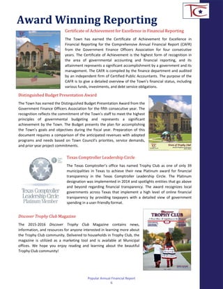 Award Winning Reporting
Certificate of Achievement for Excellence in Financial Reporting
The Town has earned the Certificate of Achievement for Excellence in
Financial Reporting for the Comprehensive Annual Financial Report (CAFR)
from the Government Finance Officers Association for four consecutive
years. The Certificate of Achievement is the highest form of recognition in
the area of governmental accounting and financial reporting, and its
attainment represents a significant accomplishment by a government and its
management. The CAFR is compiled by the finance department and audited
by an independent firm of Certified Public Accountants. The purpose of the
CAFR is to give a detailed overview of the Town’s financial status, including
various funds, investments, and debt service obligations.
Distinguished Budget Presentation Award
The Town has earned the Distinguished Budget Presentation Award from the
Government Finance Officers Association for the fifth consecutive year. The
recognition reflects the commitment of the Town’s staff to meet the highest
principles of governmental budgeting and represents a significant
achievement by the Town. The Budget presents the plan for accomplishing
the Town’s goals and objectives during the fiscal year. Preparation of this
document requires a comparison of the anticipated revenues with adopted
programs and needs based on Town Council’s priorities, service demands,
and prior year project commitments.
Texas Comptroller Leadership Circle
The Texas Comptroller’s office has named Trophy Club as one of only 39
municipalities in Texas to achieve their new Platinum award for financial
transparency in the Texas Comptroller Leadership Circle. The Platinum
designation was implemented in 2014 and spotlights entities that go above
and beyond regarding financial transparency. The award recognizes local
governments across Texas that implement a high level of online financial
transparency by providing taxpayers with a detailed view of government
spending in a user-friendly format.
Discover Trophy Club Magazine
The 2015-2016 Discover Trophy Club Magazine contains news,
information, and resources for anyone interested in learning more about
the Trophy Club community. Delivered to households in Trophy Club, the
magazine is utilized as a marketing tool and is available at Municipal
offices. We hope you enjoy reading and learning about the beautiful
Trophy Club community!
Popular Annual Financial Report
6
 