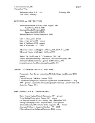 S.Balasubramaniam, MD page 3
Curriculum Vitae
Wellesley College, B.A., 1988 Wellesley, MA
cum laude, Chemistry
LICENSURE and CERTIFICATION:
American Board of Colon and Rectal Surgery, 2004
Recertified, 2013 (R-984)
American Board of Surgery, 2001
Recertified, 2011 (46267)
National Board of Medical Examiners, 1993
State of Texas, 2007- present
State of New York, 2006 - present
State of California, 1999 - present
State of Minnesota, 1993 - 1999
Advanced Cardiac Life Support Certified, 2004, 2010, 2012, 2014
Advanced Trauma Life Support Certified, 1997
Wound Vac Certification, KCI Corporation, 2001, 2003
Stapled Hemorrhoidectomy Certification, Ethicon-Endosurgery, 2003
Doppler Guided Hemorrhoid Ligation, THD America, 2009
Solesta Injection, Fecal Incontinence Injectable, 2013
COMMITTEE MEMBERSHIPS AND POSITIONS:
Perioperative Peer Review Committee, Methodist Sugar Land Hospital 2008 –
present
Chair of Surgery, Oak Bend Hospital, 2010
Cancer Liaison Physician, Methodist Sugar Land Cancer Committee - – July
2009 – present – successful in being designated Community Cancer Center with
distinction August 2013.
PROFESSIONAL SOCIETY MEMBERSHIPS:
Harris County Medical Society September 2007 – present
Texas Medical Association, August 2007 - present
Los Angeles Surgical Society, January 2004 – December 2006
Society for Surgery of the Alimentary Tract, 2003 - present
American Society of Colon and Rectal Surgeons, 2003 - present
American College of Surgeons, Member, 1999 – 2011
Fellow of American College of Surgeons, 2011- present
 