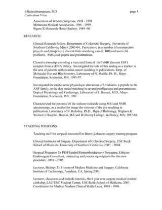 S.Balasubramaniam, MD page 4
Curriculum Vitae
Association of Women Surgeons, 1994 - 1998
Minnesota Medical Association, 1988 - 1999
Sigma Xi Research Honor Society, 1988 -90.
RESEARCH:
Clinical Research Fellow, Department of Colorectal Surgery, University of
Southern California, March 2003-04. Participated in a number of retrospective
projects and prospective clinical trials involving cancer, IBD and anorectal
problems. Published papers and presentations.
Cloned a transcript encoding a truncated form of the ErbB1 (human EGF)
receptor from a cDNA library. Investigated the role of this analog as a marker in
the sera of patients with ovarian cancer resulting in publications. Dept. of
Molecular Bio and Biochemistry, Laboratory of N. Maihle, Ph. D., Mayo
Foundation, Rochester, MN, 1995-97.
Investigated the cardio-renal physiologic alterations of Urodilatin, a peptide in the
ANF family, in the dog model resulting in several publications and presentations.
Dept of Physiology and Cardiology, Laboratory of J. Burnett, M.D., Mayo
Foundation, Rochester, MN, 1991.
Characterized the potential of the sodium molecule using MRI and NMR
spectroscopy, as a method to image the vitreous of the eye resulting in
publication. Laboratory of N. Kolodny, Ph.D., Dept of Radiology, Brigham &
Women’s Hospital, Boston, MA and Wellesley College, Wellesley, MA, 1987-88.
TEACHING POSITIONS:
Teaching staff for surgical housestaff in Bronx-Lebanon surgery training program.
Clinical Instructor of Surgery, Department of Colorectal Surgery, USC/Keck
School of Medicine, University of Southern California, 2003 – 2004.
Surgical Preceptor for PPH/Stapled Hemorrhoidectomy Procedure, Ethicon-
Endosurgery Consultant, instructing and proctoring surgeons for this new
procedure, 2003 – 2005.
Lecturer, Biology 23, History of Modern Medicine and Surgery, California
Institute of Technology, Pasadena, CA, Spring 2003.
Lecturer, classroom and bedside tutorials, third year core surgery medical student
clerkship, LAC/USC Medical Center, USC/Keck School of Medicine, 2003.
Coordinator for Medical Student Clinical Skills Exam, 1998 - 1999.
 