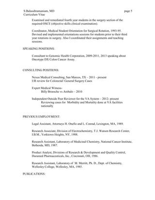 S.Balasubramaniam, MD page 5
Curriculum Vitae
Examined and remediated fourth year students in the surgery section of the
required OSCE (objective skills clinical examination).
Coordinator, Medical Student Orientation for Surgical Rotation, 1993-95.
Devised and implemented orientations sessions for students prior to their third
year rotations in surgery. Also I coordinated their assignments and teaching
sessions.
SPEAKING POSITIONS:
Consultant to Genomic Health Corporation, 2009-2011, 2013 speaking about
Oncotype DX Colon Cancer Assay.
CONSULTING POSITIONS:
Nexus Medical Consulting, San Marcos, TX – 2011 - present
UR review for Colorectal/ General Surgery Cases
Expert Medical Witness-
Billy Broesche vs Arebalo – 2010
Independent Outside Peer Reviewer for the VA System – 2012- present
Reviewing cases for Morbidity and Mortality done at VA facilities
nationally
PREVIOUS EMPLOYMENT:
Legal Assistant, Attorneys H. Onello and L. Conrad, Lexington, MA, 1989.
Research Associate, Division of Electrochemistry, T.J. Watson Research Center,
I.B.M., Yorktown Heights, NY, 1988.
Research Assistant, Laboratory of Medicinal Chemistry, National Cancer Institute,
Bethesda, MD, 1987.
Product Analyst, Divisions of Research & Development and Quality Control,
Duramed Pharmaceuticals, Inc., Cincinnati, OH, 1986.
Research Assistant, Laboratory of M. Merritt, Ph. D., Dept. of Chemistry,
Wellesley College, Wellesley, MA, 1985.
PUBLICATIONS:
 