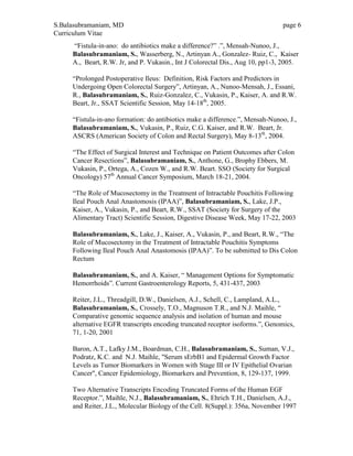 S.Balasubramaniam, MD page 6
Curriculum Vitae
“Fistula-in-ano: do antibiotics make a difference?” .”, Mensah-Nunoo, J.,
Balasubramaniam, S., Wasserberg, N., Artinyan A., Gonzalez- Ruiz, C., Kaiser
A., Beart, R.W. Jr, and P. Vukasin., Int J Colorectal Dis., Aug 10, pp1-3, 2005.
“Prolonged Postoperative Ileus: Definition, Risk Factors and Predictors in
Undergoing Open Colorectal Surgery”, Artinyan, A., Nunoo-Mensah, J., Essani,
R., Balasubramaniam, S., Ruiz-Gonzalez, C., Vukasin, P., Kaiser, A. and R.W.
Beart, Jr., SSAT Scientific Session, May 14-18th
, 2005.
“Fistula-in-ano formation: do antibiotics make a difference.”, Mensah-Nunoo, J.,
Balasubramaniam, S., Vukasin, P., Ruiz, C.G. Kaiser, and R.W. Beart, Jr.
ASCRS (American Society of Colon and Rectal Surgery), May 8-13th
, 2004.
“The Effect of Surgical Interest and Technique on Patient Outcomes after Colon
Cancer Resections”, Balasubramaniam, S., Anthone, G., Brophy Ebbers, M.
Vukasin, P., Ortega, A., Cozen W., and R.W. Beart. SSO (Society for Surgical
Oncology) 57th
Annual Cancer Symposium, March 18-21, 2004.
“The Role of Mucosectomy in the Treatment of Intractable Pouchitis Following
Ileal Pouch Anal Anastomosis (IPAA)”, Balasubramaniam, S., Lake, J.P.,
Kaiser, A., Vukasin, P., and Beart, R.W., SSAT (Society for Surgery of the
Alimentary Tract) Scientific Session, Digestive Disease Week, May 17-22, 2003
Balasubramaniam, S., Lake, J., Kaiser, A., Vukasin, P., and Beart, R.W., “The
Role of Mucosectomy in the Treatment of Intractable Pouchitis Symptoms
Following Ileal Pouch Anal Anastomosis (IPAA)”. To be submitted to Dis Colon
Rectum
Balasubramaniam, S., and A. Kaiser, “ Management Options for Symptomatic
Hemorrhoids”. Current Gastroenterology Reports, 5, 431-437, 2003
Reiter, J.L., Threadgill, D.W., Danielsen, A.J., Schell, C., Lampland, A.L.,
Balasubramaniam, S., Crossely, T.O., Magnuson T.R., and N.J. Maihle, “
Comparative genomic sequence analysis and isolation of human and mouse
alternative EGFR transcripts encoding truncated receptor isoforms.”, Genomics,
71, 1-20, 2001
Baron, A.T., Lafky J.M., Boardman, C.H., Balasubramaniam, S., Suman, V.J.,
Podratz, K.C. and N.J. Maihle, "Serum sErbB1 and Epidermal Growth Factor
Levels as Tumor Biomarkers in Women with Stage III or IV Epithelial Ovarian
Cancer", Cancer Epidemiology, Biomarkers and Prevention, 8, 129-137, 1999.
Two Alternative Transcripts Encoding Truncated Forms of the Human EGF
Receptor.”, Maihle, N.J., Balasubramaniam, S., Ehrich T.H., Danielsen, A.J.,
and Reiter, J.L., Molecular Biology of the Cell. 8(Suppl.): 356a, November 1997
 