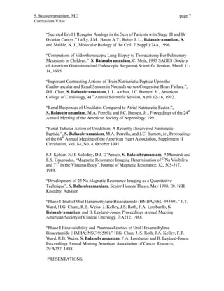 S.Balasubramaniam, MD page 7
Curriculum Vitae
“Secreted ErbB1 Receptor Analogs in the Sera of Patients with Stage III and IV
Ovarian Cancer.” Lafky, J.M., Baron A.T., Reiter J. L., Balasubramaniam, S.
and Maihle, N. J., Molecular Biology of the Cell. 7(Suppl.):24A, 1996.
“Comparison of Videothorascopic Lung Biopsy to Thoracotomy For Pulmonary
Metastasis in Children.” S. Balasubramaniam, C. Moir, 1995 SAGES (Society
of American Gastrointestinal Endoscopic Surgeons) Scientific Session, March 11-
14, 1995.
“Important Contrasting Actions of Brain Natriurietic Peptide Upon the
Cardiovascular and Renal System in Normals versus Congestive Heart Failure.”,
D.P. Chan, S. Balasubramaniam, L.L. Aarhus, J.C. Burnett, Jr., American
College of Cardiology, 41st
Annual Scientific Session, April 12-16, 1992.
“Renal Responses of Urodilatin Compared to Atrial Natriuretic Factor.”,
S. Balasubramaniam, M.A. Perrella and J.C. Burnett, Jr., Proceedings of the 24th
Annual Meeting of the American Society of Nephrology, 1991.
“Renal Tubular Action of Urodilatin, A Recently Discovered Natriuretic
Peptide.”, S. Balasubramaniam, M.A. Perrella, and J.C. Burnett, Jr., Proceedings
of the 64th
Annual Meeting of the American Heart Association, Supplement II
Circulation, Vol. 84, No. 4, October 1991.
S.J. Kohler, N.H. Kolodny, D.J. D’Amico, S. Balasubramaniam, P.Mainardi and
E.S. Gragoudas, “Magnetic Resonance Imaging Determination of 23
Na Visibility
and T2
*
in the Vitreous Body”, Journal of Magnetic Resonance, 82, 505-517,
1989.
“Development of 23 Na Magnetic Resonance Imaging as a Quantitative
Technique”, S. Balasubramaniam, Senior Honors Thesis, May 1988, Dr. N.H.
Kolodny, Advisor
“Phase I Trial of Oral Hexamethylene Bisacetamide (HMBA;NSC-95580).” F.T.
Ward, H.G. Chum, R.B. Weiss, J. Kelley, J.S. Roth, F.A. Lombardo, S.
Balasubramaniam and B. Leyland-Jones, Proceedings Annual Meeting
American Society of Clinical Oncology, 7:A212, 1988.
“Phase I Bioavailability and Pharmacokinetics of Oral Hexamethylene
Bisacetamide (HMBA; NSC-95580).” H.G. Chun, J. S. Roth, J.A. Kelley, F.T.
Ward, R.B. Weiss, S. Balasubramaniam, F.A. Lombardo and B. Leyland-Jones,
Proceedings Annual Meeting American Association of Cancer Research,
29:A757, 1988.
PRESENTATIONS:
 