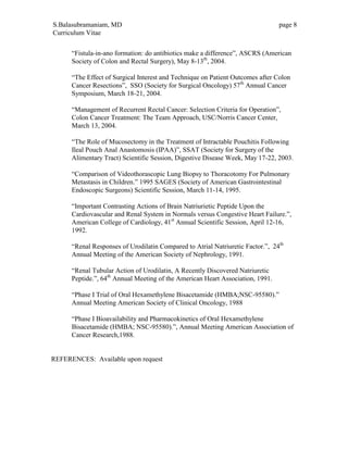 S.Balasubramaniam, MD page 8
Curriculum Vitae
“Fistula-in-ano formation: do antibiotics make a difference”, ASCRS (American
Society of Colon and Rectal Surgery), May 8-13th
, 2004.
“The Effect of Surgical Interest and Technique on Patient Outcomes after Colon
Cancer Resections”, SSO (Society for Surgical Oncology) 57th
Annual Cancer
Symposium, March 18-21, 2004.
“Management of Recurrent Rectal Cancer: Selection Criteria for Operation”,
Colon Cancer Treatment: The Team Approach, USC/Norris Cancer Center,
March 13, 2004.
“The Role of Mucosectomy in the Treatment of Intractable Pouchitis Following
Ileal Pouch Anal Anastomosis (IPAA)”, SSAT (Society for Surgery of the
Alimentary Tract) Scientific Session, Digestive Disease Week, May 17-22, 2003.
“Comparison of Videothorascopic Lung Biopsy to Thoracotomy For Pulmonary
Metastasis in Children.” 1995 SAGES (Society of American Gastrointestinal
Endoscopic Surgeons) Scientific Session, March 11-14, 1995.
“Important Contrasting Actions of Brain Natriurietic Peptide Upon the
Cardiovascular and Renal System in Normals versus Congestive Heart Failure.”,
American College of Cardiology, 41st
Annual Scientific Session, April 12-16,
1992.
“Renal Responses of Urodilatin Compared to Atrial Natriuretic Factor.”, 24th
Annual Meeting of the American Society of Nephrology, 1991.
“Renal Tubular Action of Urodilatin, A Recently Discovered Natriuretic
Peptide.”, 64th
Annual Meeting of the American Heart Association, 1991.
“Phase I Trial of Oral Hexamethylene Bisacetamide (HMBA;NSC-95580).”
Annual Meeting American Society of Clinical Oncology, 1988
“Phase I Bioavailability and Pharmacokinetics of Oral Hexamethylene
Bisacetamide (HMBA; NSC-95580).”, Annual Meeting American Association of
Cancer Research,1988.
REFERENCES: Available upon request
 