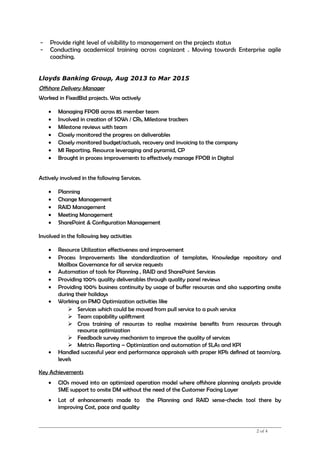 - Provide right level of visibility to management on the projects status
- Conducting academical training across cognizant . Moving towards Enterprise agile
coaching.
Lloyds Banking Group, Aug 2013 to Mar 2015
Offshore Delivery Manager
Worked in FixedBid projects. Was actively
• Managing FPOB across 85 member team
• Involved in creation of SOWs / CRs, Milestone trackers
• Milestone reviews with team
• Closely monitored the progress on deliverables
• Closely monitored budget/actuals, recovery and invoicing to the company
• MI Reporting. Resource leveraging and pyramid, CP
• Brought in process improvements to effectively manage FPOB in Digital
Actively involved in the following Services.
• Planning
• Change Management
• RAID Management
• Meeting Management
• SharePoint & Configuration Management
Involved in the following key activities
• Resource Utilization effectiveness and improvement
• Process Improvements like standardization of templates, Knowledge repository and
Mailbox Governance for all service requests
• Automation of tools for Planning , RAID and SharePoint Services
• Providing 100% quality deliverables through quality panel reviews
• Providing 100% business continuity by usage of buffer resources and also supporting onsite
during their holidays
• Working on PMO Optimization activities like
 Services which could be moved from pull service to a push service
 Team capability upliftment
 Cross training of resources to realise maximise benefits from resources through
resource optimization
 Feedback survey mechanism to improve the quality of services
 Metrics Reporting – Optimization and automation of SLAs and KPI
• Handled successful year end performance appraisals with proper KPIs defined at team/org.
levels
Key Achievements
• CIOs moved into an optimized operation model where offshore planning analysts provide
SME support to onsite DM without the need of the Customer Facing Layer
• Lot of enhancements made to the Planning and RAID sense-checks tool there by
improving Cost, pace and quality
2 of 4
 