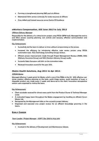• Forming a strengthened planning SME pool at offshore
• Maintained 100% service continuity for onsite resources at offshore
• Cross skilled and trained resources across Centre Of Excellence
eWorkers Compensation, AIG June 2012 to July 2013
Offshore Delivery Manager
Responsible for the delivery of a critical £1.5m project using PEGA (BPM tool). Managed the end to
end SDLC process covering planning, cost controls and recovery, effective communication and
implementation.
Key Achievements
• Successfully led the team to deliver on time without compromising on the process.
• Increased the efficiency by introducing effective code review process using PEGA
automation tools, TCG (Technology Consulting Group) reviews.
• Efficient process improvements made through Project Management Reviews (PMR), DAG
(Delivery Assurance Group) and SAG (Solution Advisory Group) audits.
• Successful Idea champion with 85% on the innovation index.
• Received Innovation award for the year 2013.
Medco Health Solutions, Aug 2011 to Apr 2012.
SCRUM Master
Managed effective 2 week sprints for Medco which is one of the PBMs in the US. With effective user
stories creation, effective planning on the tasks, quick triage sessions, quick resolution of issues, a
shippable product was made every 2 weeks and demo-ed to the client. Innovative retrospective
sessions were organised to motive the team.
Key Achievements
• Client accolades received for almost every sprint from the Product Owner & Technical Manager
onsite
• A motivated happy team throughout the Medco engagement by handling an efficient Scrum
Master role
• Recognised by the Management folks on the successful project delivery
• Organised and executed cross project reviews for an efficient knowledge grooming in the
teams.
EARLY CAREER
Team Leader / Project Manager - iSOFT, Dec 2003 to Aug 2011.
Key Achievements
• Involved in the delivery of Development and Maintenance releases.
3 of 4
 