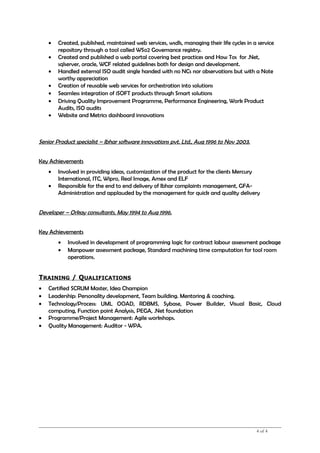 • Created, published, maintained web services, wsdls, managing their life cycles in a service
repository through a tool called WSo2 Governance registry.
• Created and published a web portal covering best practices and How Tos for .Net,
sqlserver, oracle, WCF related guidelines both for design and development.
• Handled external ISO audit single handed with no NCs nor observations but with a Note
worthy appreciation
• Creation of reusable web services for orchestration into solutions
• Seamless integration of iSOFT products through Smart solutions
• Driving Quality Improvement Programme, Performance Engineering, Work Product
Audits, ISO audits
• Website and Metrics dashboard innovations
Senior Product specialist – Ibhar software innovations pvt. Ltd., Aug 1996 to Nov 2003.
Key Achievements
• Involved in providing ideas, customization of the product for the clients Mercury
International, ITC, Wipro, Real Image, Amex and ELF
• Responsible for the end to end delivery of Ibhar complaints management, GFA-
Administration and applauded by the management for quick and quality delivery
Developer – Orkay consultants, May 1994 to Aug 1996.
Key Achievements
• Involved in development of programming logic for contract labour assessment package
• Manpower assessment package, Standard machining time computation for tool room
operations.
TRAINING / QUALIFICATIONS
• Certified SCRUM Master, Idea Champion
• Leadership: Personality development, Team building. Mentoring & coaching.
• Technology/Process: UML OOAD, RDBMS, Sybase, Power Builder, Visual Basic, Cloud
computing, Function point Analysis, PEGA, .Net foundation
• Programme/Project Management: Agile workshops.
• Quality Management: Auditor - WPA.
4 of 4
 