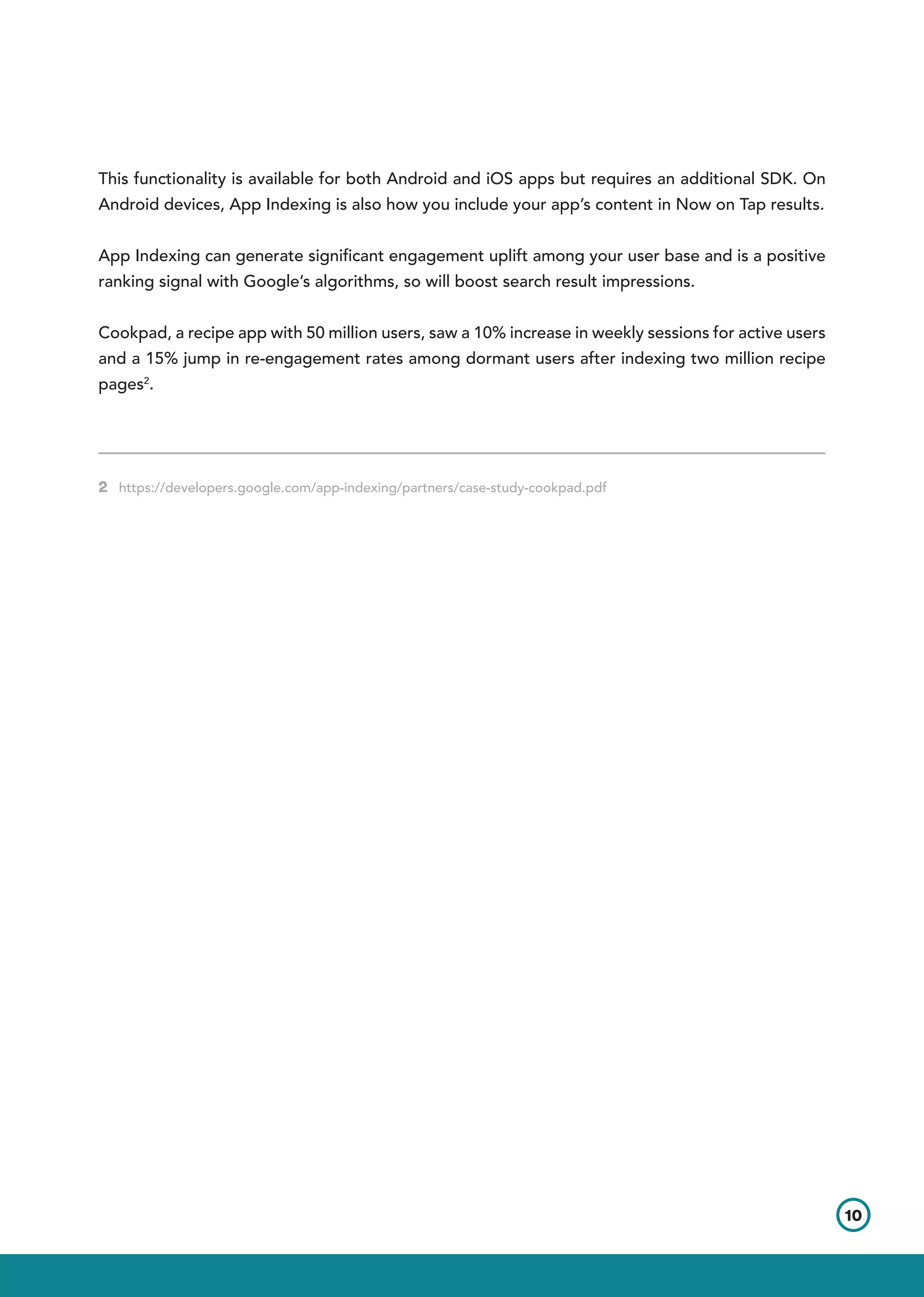 This functionality is available for both Android and iOS apps but requires an additional SDK. On
Android devices, App Indexing is also how you include your app’s content in Now on Tap results.
App Indexing can generate significant engagement uplift among your user base and is a positive
ranking signal with Google’s algorithms, so will boost search result impressions.
Cookpad, a recipe app with 50 million users, saw a 10% increase in weekly sessions for active users
and a 15% jump in re-engagement rates among dormant users after indexing two million recipe
pages2
.
2 https://developers.google.com/app-indexing/partners/case-study-cookpad.pdf	        	
10
 