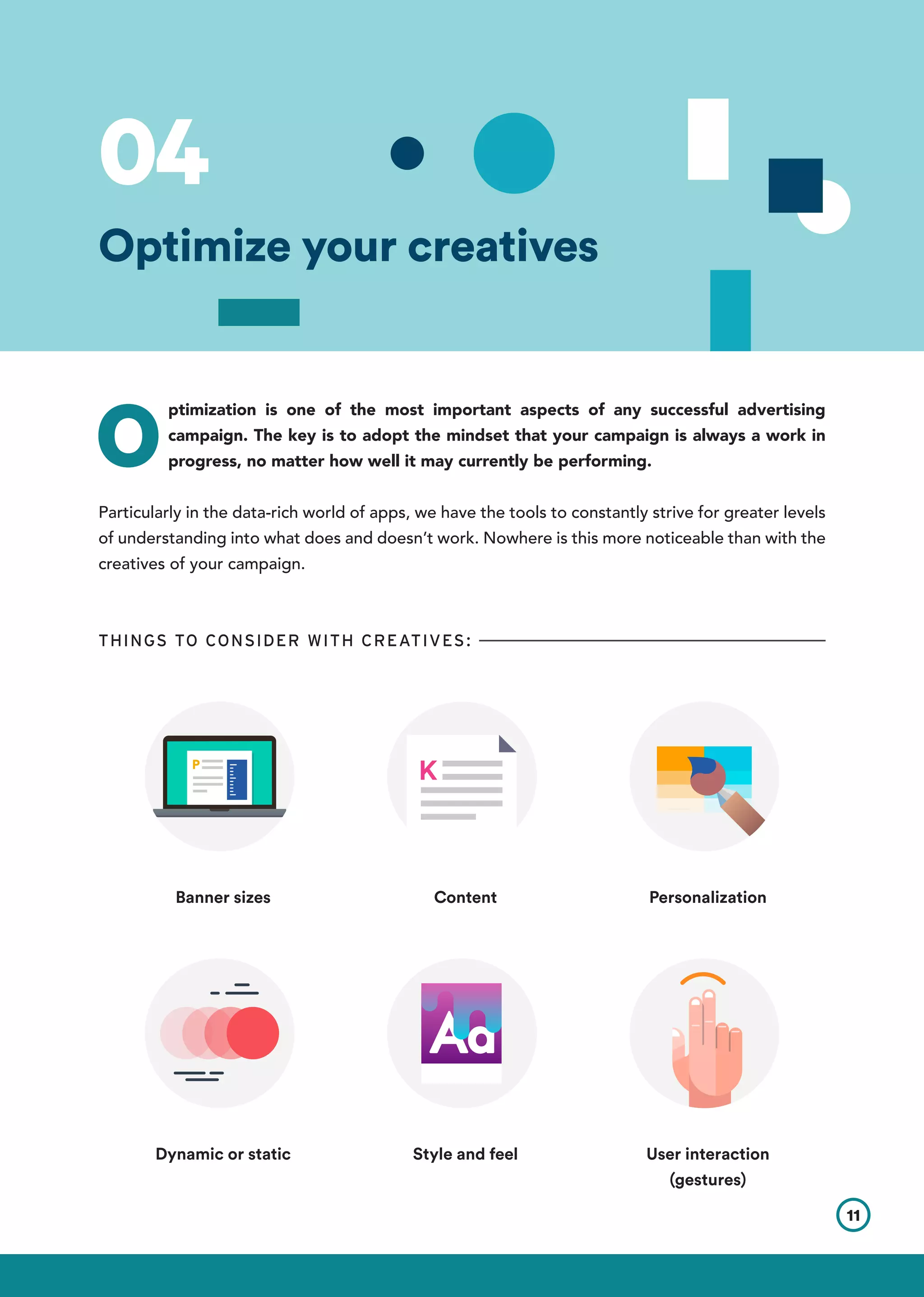 O
ptimization is one of the most important aspects of any successful advertising
campaign. The key is to adopt the mindset that your campaign is always a work in
progress, no matter how well it may currently be performing.
Particularly in the data-rich world of apps, we have the tools to constantly strive for greater levels
of understanding into what does and doesn’t work. Nowhere is this more noticeable than with the
creatives of your campaign.
THINGS TO CONSIDER WITH CREATIVES:
Banner sizes Content
Style and feelDynamic or static
Personalization
User interaction
(gestures)
11
Optimize your creatives
04
 