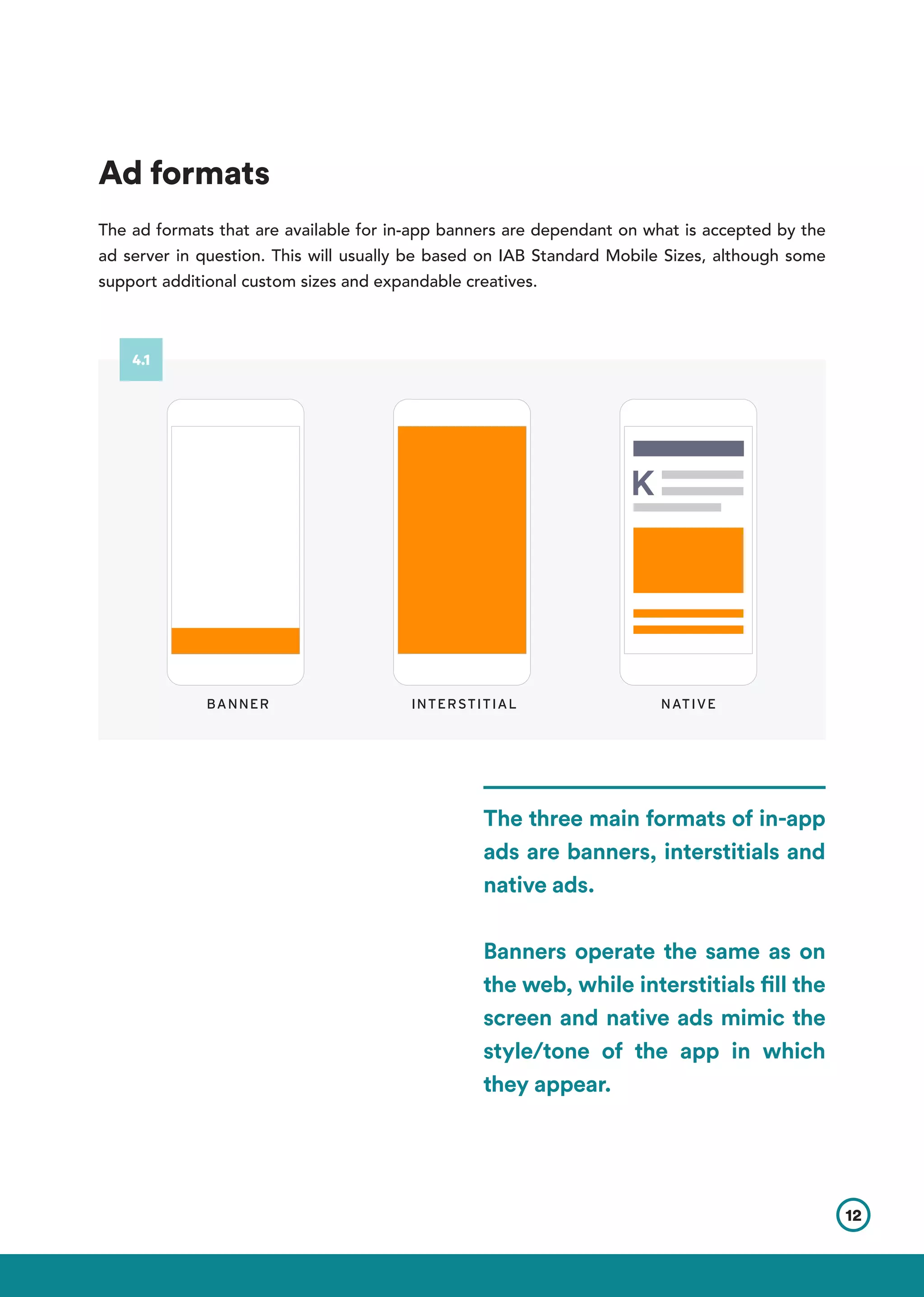 Ad formats
The ad formats that are available for in-app banners are dependant on what is accepted by the
ad server in question. This will usually be based on IAB Standard Mobile Sizes, although some
support additional custom sizes and expandable creatives.
The three main formats of in-app
ads are banners, interstitials and
native ads.
Banners operate the same as on
the web, while interstitials fill the
screen and native ads mimic the
style/tone of the app in which
they appear.
BANNER INTERSTITIAL NATIVE
12
4.1
 