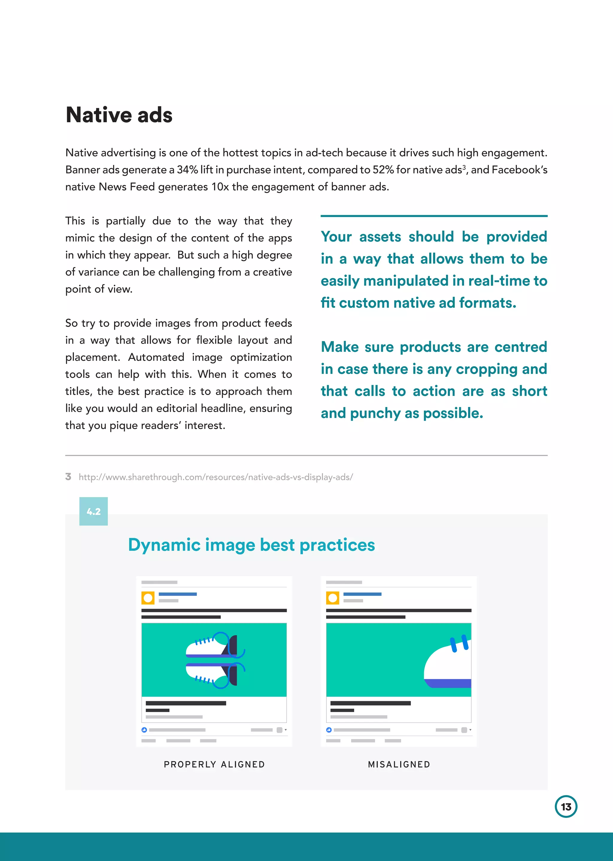 Native ads
Native advertising is one of the hottest topics in ad-tech because it drives such high engagement.
Banner ads generate a 34% lift in purchase intent, compared to 52% for native ads3
, and Facebook’s
native News Feed generates 10x the engagement of banner ads.
This is partially due to the way that they
mimic the design of the content of the apps
in which they appear. But such a high degree
of variance can be challenging from a creative
point of view.
So try to provide images from product feeds
in a way that allows for flexible layout and
placement. Automated image optimization
tools can help with this. When it comes to
titles, the best practice is to approach them
like you would an editorial headline, ensuring
that you pique readers’ interest.
3 http://www.sharethrough.com/resources/native-ads-vs-display-ads/	       	
Your assets should be provided
in a way that allows them to be
easily manipulated in real-time to
fit custom native ad formats.
Make sure products are centred
in case there is any cropping and
that calls to action are as short
and punchy as possible.
PROPERLY ALIGNED MISALIGNED
13
4.2
Dynamic image best practices
 