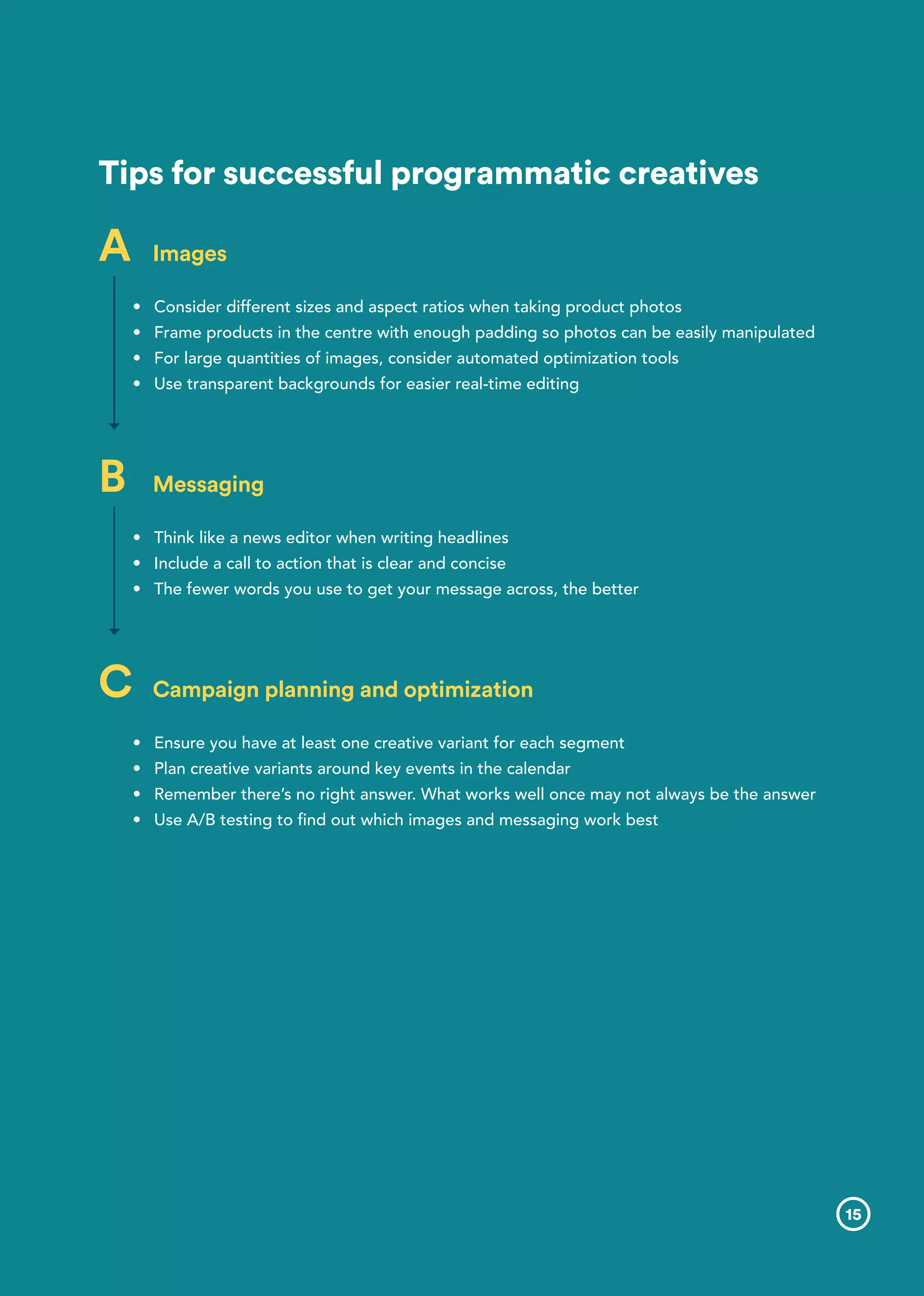 Tips for successful programmatic creatives
A	 Images
•	 	Consider different sizes and aspect ratios when taking product photos
•	 Frame products in the centre with enough padding so photos can be easily manipulated
•	 For large quantities of images, consider automated optimization tools
•	 Use transparent backgrounds for easier real-time editing
B	 Messaging
•	 Think like a news editor when writing headlines
•	 Include a call to action that is clear and concise
•	 The fewer words you use to get your message across, the better
C	 Campaign planning and optimization
•	 Ensure you have at least one creative variant for each segment
•	 Plan creative variants around key events in the calendar
•	 Remember there’s no right answer. What works well once may not always be the answer
•	 Use A/B testing to find out which images and messaging work best
15
 