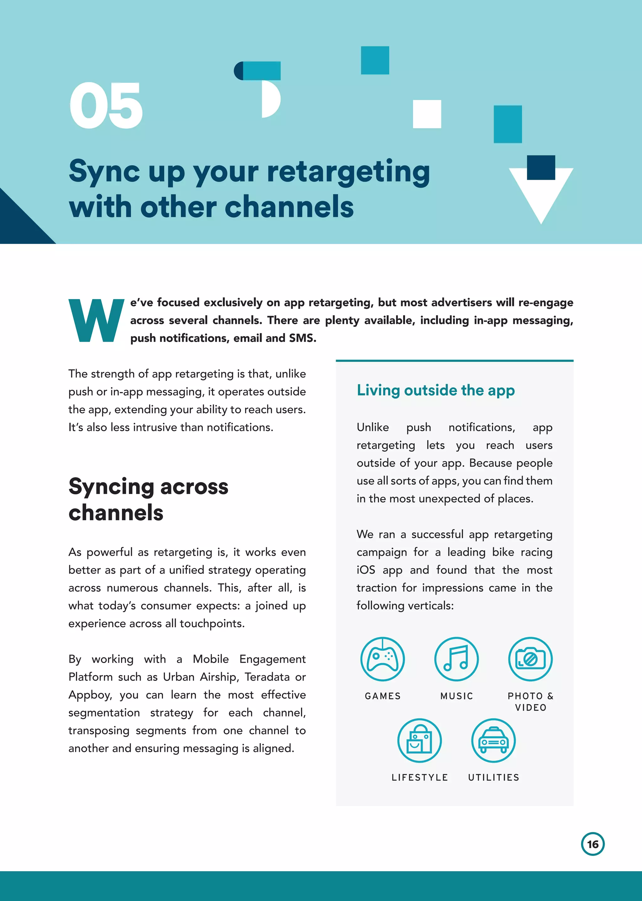 05
W
e’ve focused exclusively on app retargeting, but most advertisers will re-engage
across several channels. There are plenty available, including in-app messaging,
push notifications, email and SMS.
The strength of app retargeting is that, unlike
push or in-app messaging, it operates outside
the app, extending your ability to reach users.
It’s also less intrusive than notifications.
Syncing across
channels
As powerful as retargeting is, it works even
better as part of a unified strategy operating
across numerous channels. This, after all, is
what today’s consumer expects: a joined up
experience across all touchpoints.
By working with a Mobile Engagement
Platform such as Urban Airship, Teradata or
Appboy, you can learn the most effective
segmentation strategy for each channel,
transposing segments from one channel to
another and ensuring messaging is aligned.
16
Sync up your retargeting
with other channels
Living outside the app
Unlike push notifications, app
retargeting lets you reach users
outside of your app. Because people
use all sorts of apps, you can find them
in the most unexpected of places.
We ran a successful app retargeting
campaign for a leading bike racing
iOS app and found that the most
traction for impressions came in the
following verticals:
GAMES MUSIC PHOTO &
VIDEO
LIFESTYLE UTILITIES
 